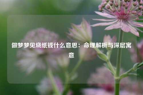 做梦梦见烧纸钱什么意思：命理解析与深层寓意